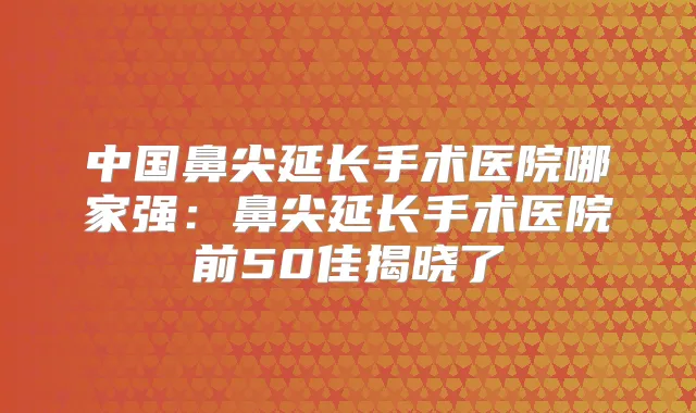 中国鼻尖延长手术医院哪家强:鼻尖延长手术医院前50佳揭晓了