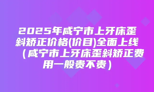 2025年咸宁市上牙床歪斜矫正价格(价目)全面上线(咸宁市上牙床歪斜矫正费用一般贵不贵)