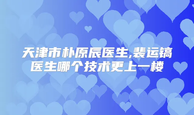 天津市朴原辰医生,裴运镐医生哪个技术更上一楼