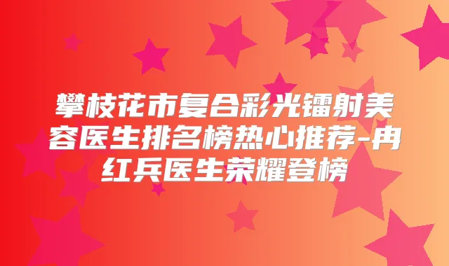 攀枝花市复合彩光镭射美容医生排名榜热心推荐-冉红兵医生荣耀登榜
