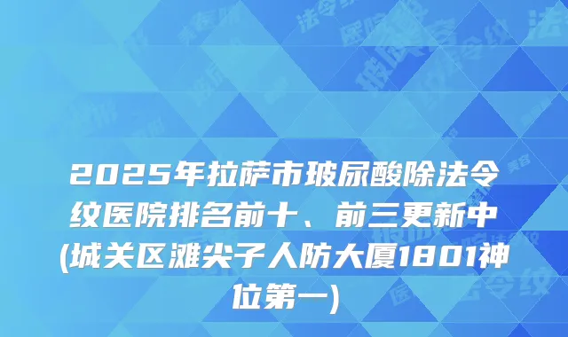 2025年拉萨市玻尿酸除法令纹医院排名前十、前三更新中(城关区滩尖子人防大厦1801神位第一)