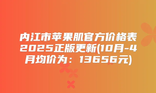 内江市苹果肌官方价格表2025正版更新(10月-4月均价为:13656元)