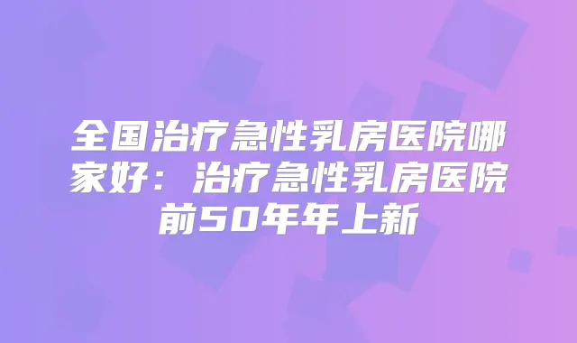 全国急性乳房医院哪家好：急性乳房医院前50年年上新