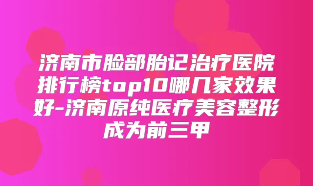 济南市脸部胎记医院排行榜top10哪几家效果好-济南原纯医疗美容整形成为前三甲