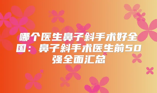 哪个医生鼻子斜手术好全国:鼻子斜手术医生前50强全面汇总