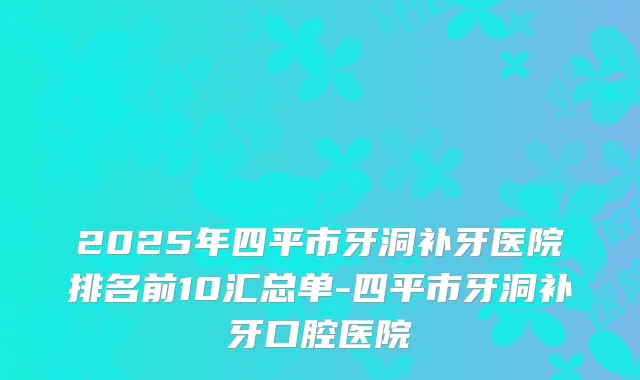 2025年四平市牙洞补牙医院排名前10汇总单-四平市牙洞补牙口腔医院