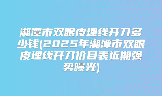 湘潭市双眼皮埋线开刀多少钱(2025年湘潭市双眼皮埋线开刀价目表近期强势曝光)