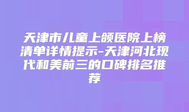 天津市儿童上颌医院上榜清单详情提示-天津河北现代和美前三的口碑排名推荐