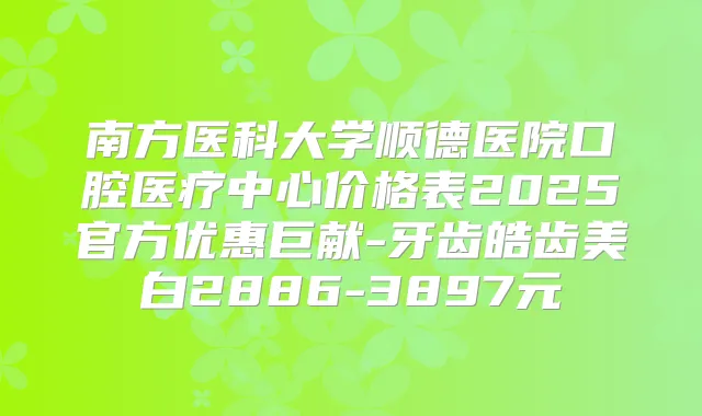 南方医科大学顺德医院口腔医疗中心价格表2025官方优惠巨献-牙齿皓齿美白2886-3897元