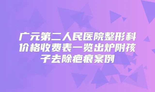 广元第二人民医院整形科价格收费表一览出炉附孩子去除疤痕案例