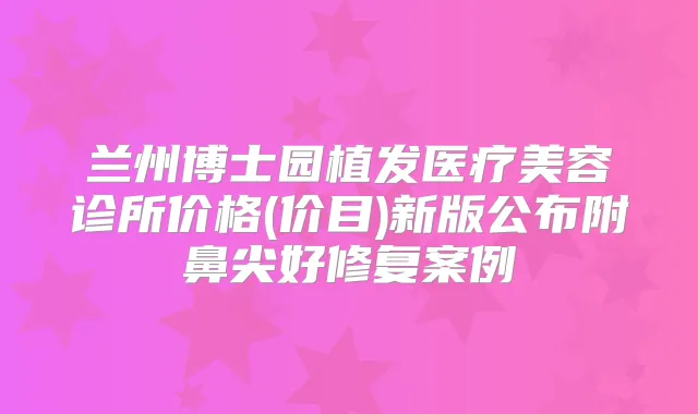 兰州博士园植发医疗美容诊所价格(价目)新版公布附鼻尖好修复案例