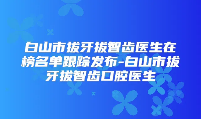 白山市拔牙拔智齿医生在榜名单跟踪发布-白山市拔牙拔智齿口腔医生