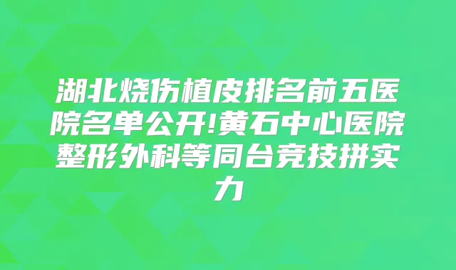 湖北烧伤植皮排名前五医院名单公开!黄石中心医院整形外科等同台竞技拼实力