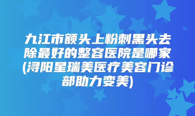 九江市额头上粉刺黑头去除好的整容医院是哪家(浔阳星瑞美医疗美容门诊部助力变美)