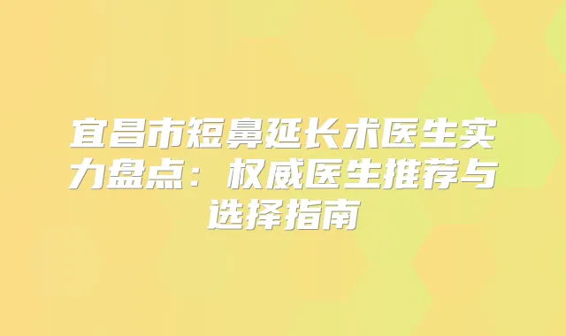 宜昌市短鼻延长术医生实力盘点:医生推荐与选择指南