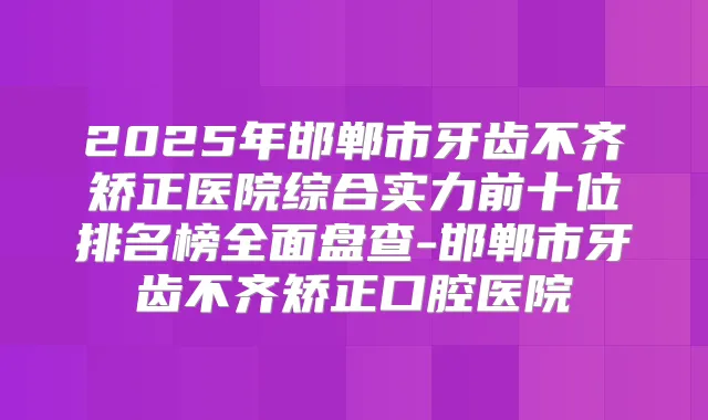 2025年邯郸市牙齿不齐矫正医院综合实力前十位排名榜全面盘查-邯郸市牙齿不齐矫正口腔医院