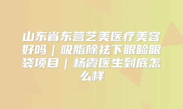 山东省东营艺美医疗美容好吗｜吸脂除祛下眼睑眼袋项目｜杨霞医生到底怎么样