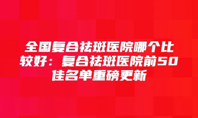 全国复合祛斑医院哪个比较好:复合祛斑医院前50佳名单重磅更新