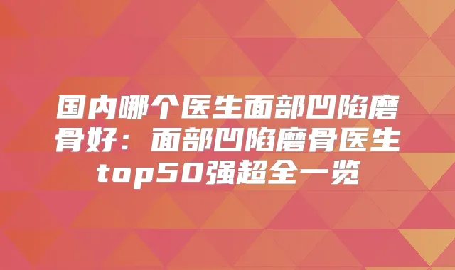 国内哪个医生面部凹陷磨骨好：面部凹陷磨骨医生top50强超全一览
