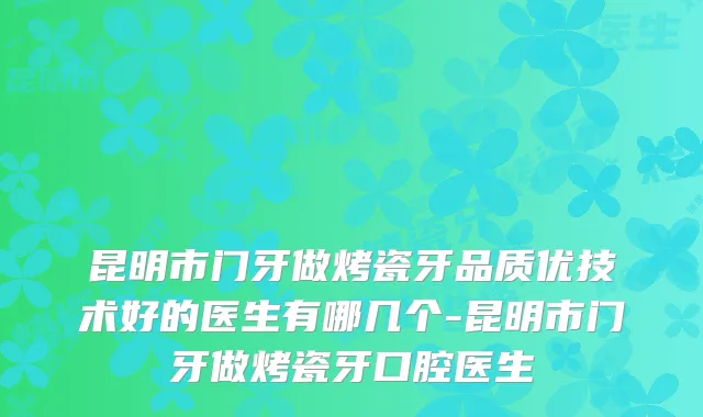昆明市门牙做烤瓷牙品质优技术好的医生有哪几个-昆明市门牙做烤瓷牙口腔医生
