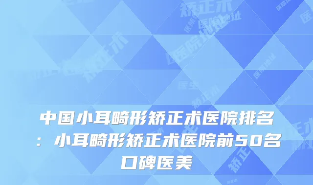 中国小耳畸形矫正术医院排名:小耳畸形矫正术医院前50名口碑医美