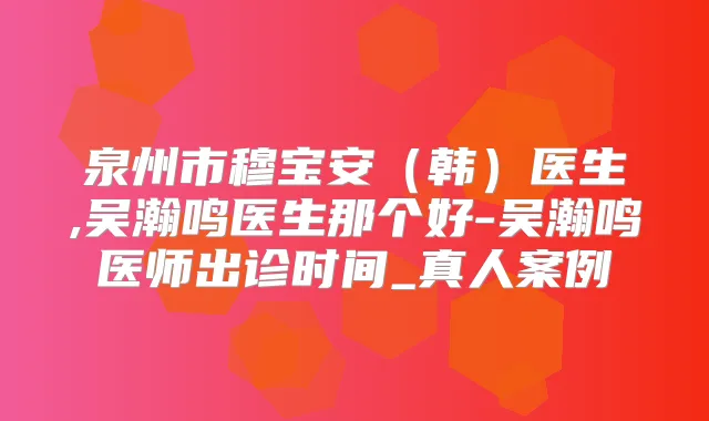 泉州市穆宝安(韩)医生,吴瀚鸣医生那个好-吴瀚鸣医师出诊时间_真人案例