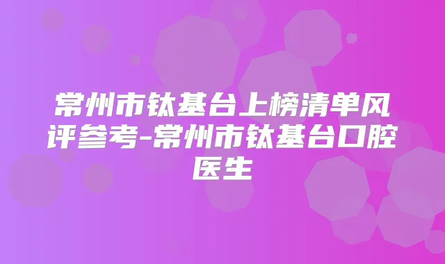 常州市钛基台上榜清单风评参考-常州市钛基台口腔医生