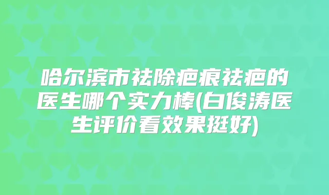哈尔滨市祛除疤痕祛疤的医生哪个实力棒(白俊涛医生评价看效果挺好)