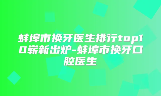 蚌埠市换牙医生排行top10崭新出炉-蚌埠市换牙口腔医生