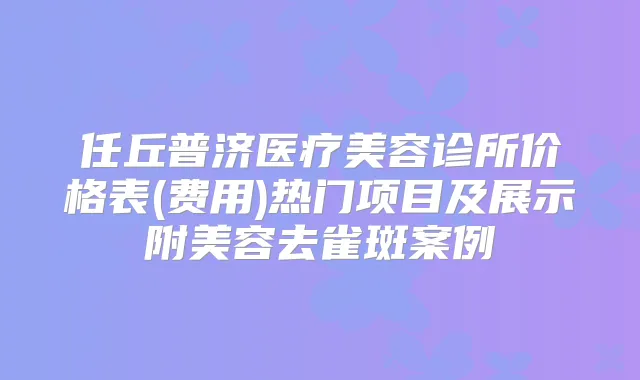 任丘普济医疗美容诊所价格表(费用)热门项目及展示附美容去雀斑案例