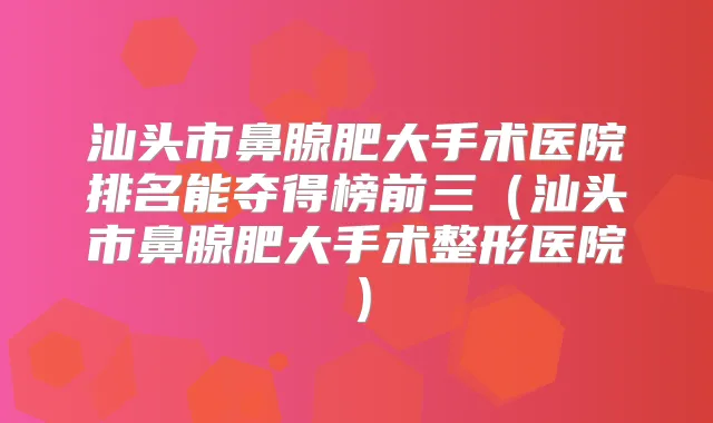 汕头市鼻腺肥大手术医院排名能夺得榜前三(汕头市鼻腺肥大手术整形医院)