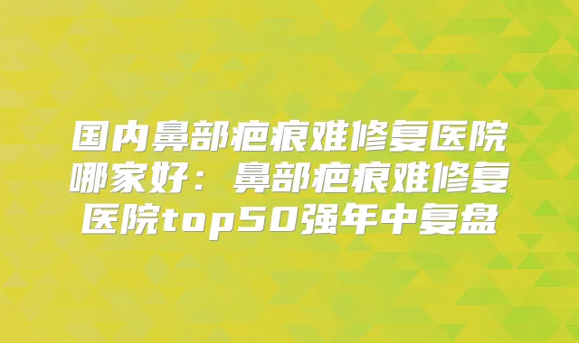 国内鼻部疤痕难修复医院哪家好:鼻部疤痕难修复医院top50强年中复盘