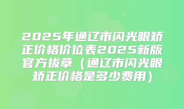 2025年通辽市闪光眼矫正价格价位表2025新版官方拔草（通辽市闪光眼矫正价格是多少费用）