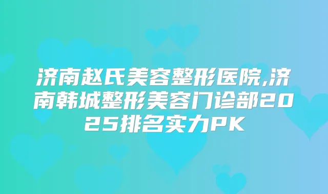济南赵氏美容整形医院,济南韩城整形美容门诊部2025排名实力PK