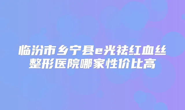 临汾市乡宁县e光祛红血丝整形医院哪家性价比高