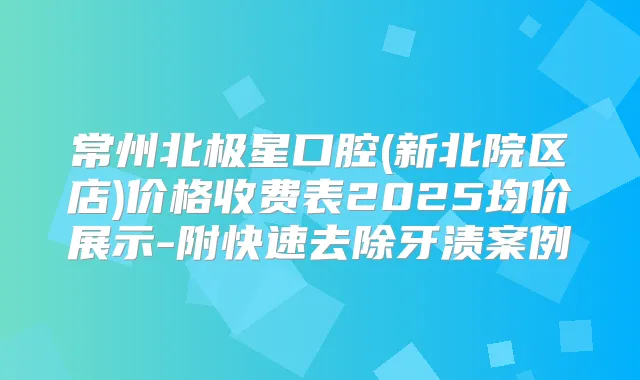 常州北极星口腔(新北院区店)价格收费表2025均价展示-附快速去除牙渍案例