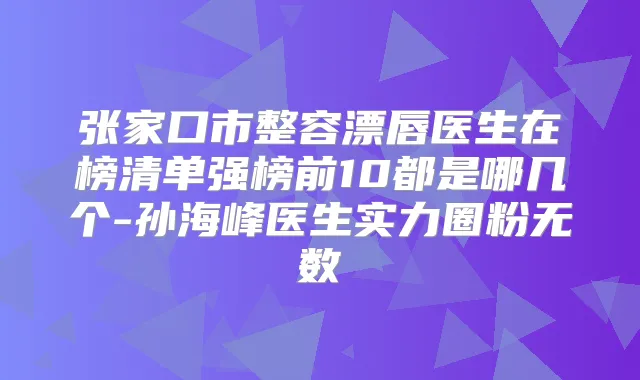 张家口市整容漂唇医生在榜清单强榜前10都是哪几个-孙海峰医生实力圈粉无数
