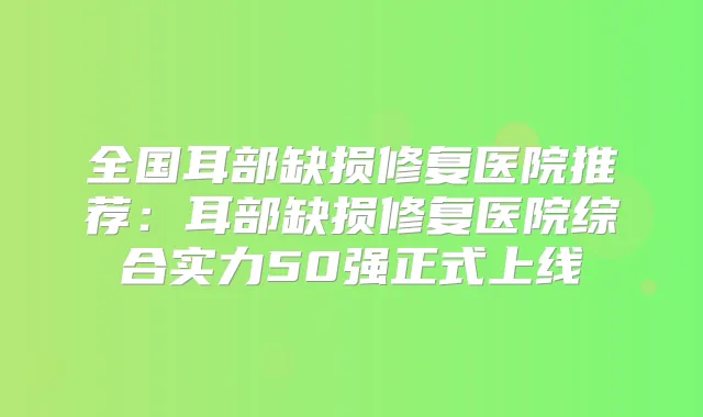 全国耳部缺损修复医院推荐：耳部缺损修复医院综合实力50强正式上线