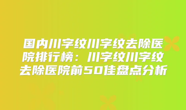 国内川字纹川字纹去除医院排行榜:川字纹川字纹去除医院前50佳盘点分析