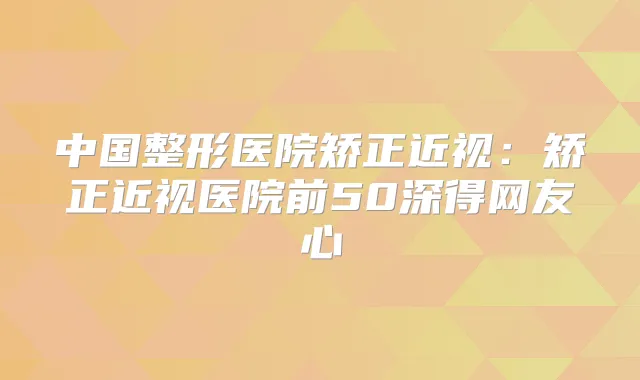 中国整形医院矫正近视:矫正近视医院前50深得网友心