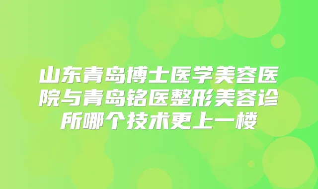 山东青岛博士医学美容医院与青岛铭医整形美容诊所哪个技术更上一楼