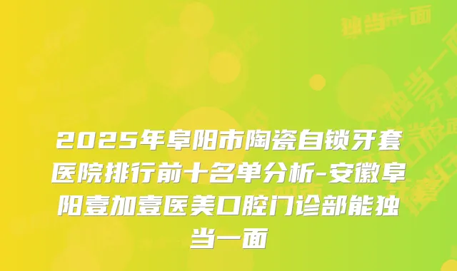 2025年阜阳市陶瓷自锁牙套医院排行前十名单分析-安徽阜阳壹加壹医美口腔门诊部能独当一面