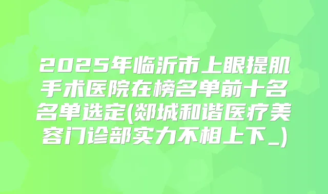 2025年临沂市上眼提肌手术医院在榜名单前十名名单选定(郯城和谐医疗美容门诊部实力不相上下_)