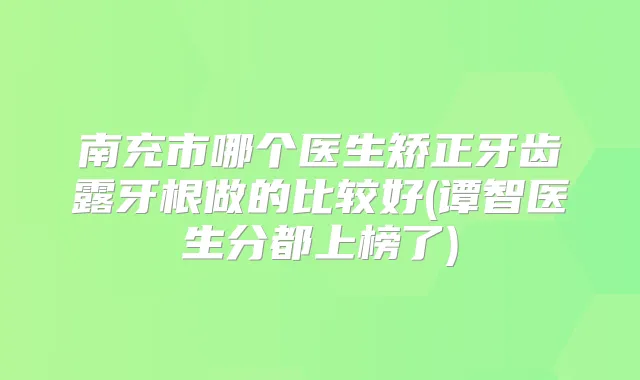 南充市哪个医生矫正牙齿露牙根做的比较好(谭智医生分都上榜了)