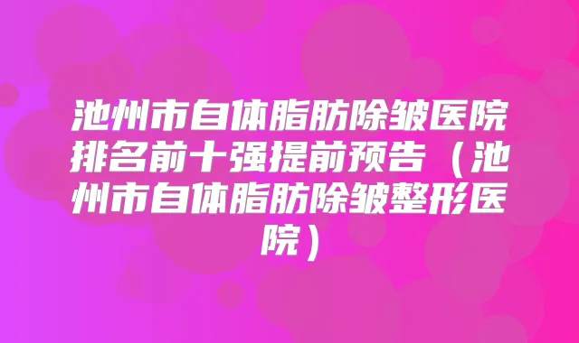 池州市自体脂肪除皱医院排名前十强提前预告（池州市自体脂肪除皱整形医院）