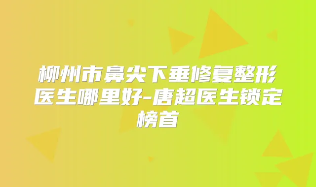 柳州市鼻尖下垂修复整形医生哪里好-唐超医生锁定榜首