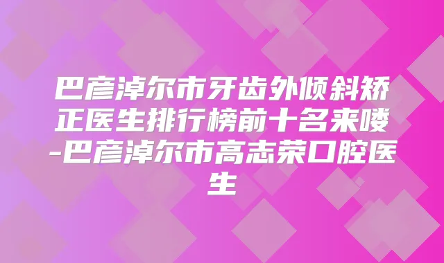 巴彦淖尔市牙齿外倾斜矫正医生排行榜前十名来喽-巴彦淖尔市高志荣口腔医生