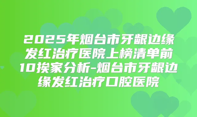 2025年烟台市牙龈边缘发红医院上榜清单前10挨家分析-烟台市牙龈边缘发红口腔医院