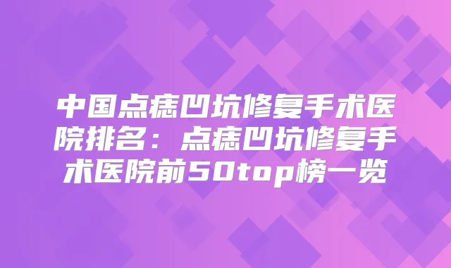 中国点痣凹坑修复手术医院排名:点痣凹坑修复手术医院前50top榜一览