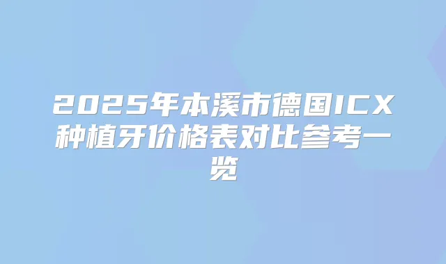 2025年本溪市德国ICX种植牙价格表对比参考一览